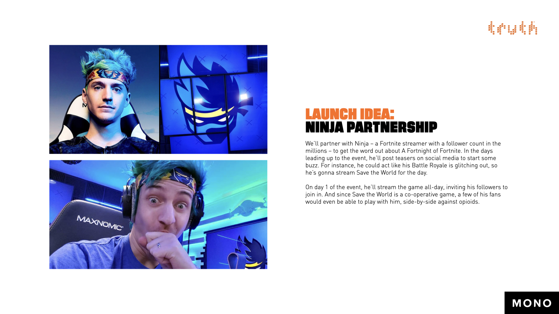 Launch Idea: Ninja Partnership. We’ll partner with Ninja – a Fortnite streamer with a follower count in the millions – to get the word out about A Fortnight of Fortnite. In the days leading up to the event, he’ll post teasers on social media to start some buzz. For instance, he could act like his Battle Royale is glitching out, so he’s gonna stream Save the World for the day. On day 1 of the event, he’ll stream the game all-day, inviting his followers to join in. And since Save the World is a co-operative game, a few of his fans would even be able to play with him, side-by-side against opioids.