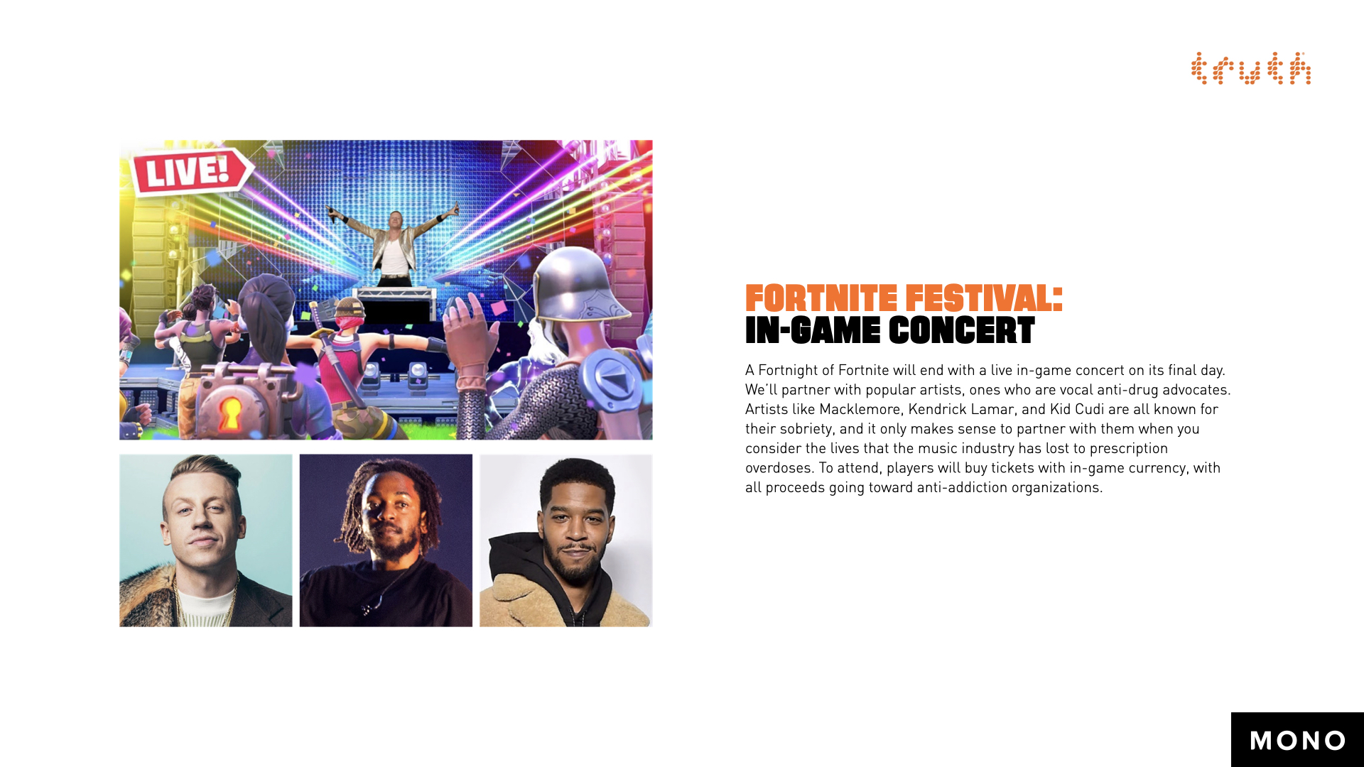 Fortnite Festival: In-Game Concert. A Fortnight of Fortnite will end with a live in-game concert on its final day. We’ll partner with popular artists, ones who are vocal anti-drug advocates. Artists like Macklemore, Kendrick Lamar, and Kid Cudi are all known for their sobriety, and it only makes sense to partner with them when you consider the lives that the music industry has lost to prescription overdoses. To attend, players will buy tickets with in-game currency, with all proceeds going toward anti-addiction organizations.
