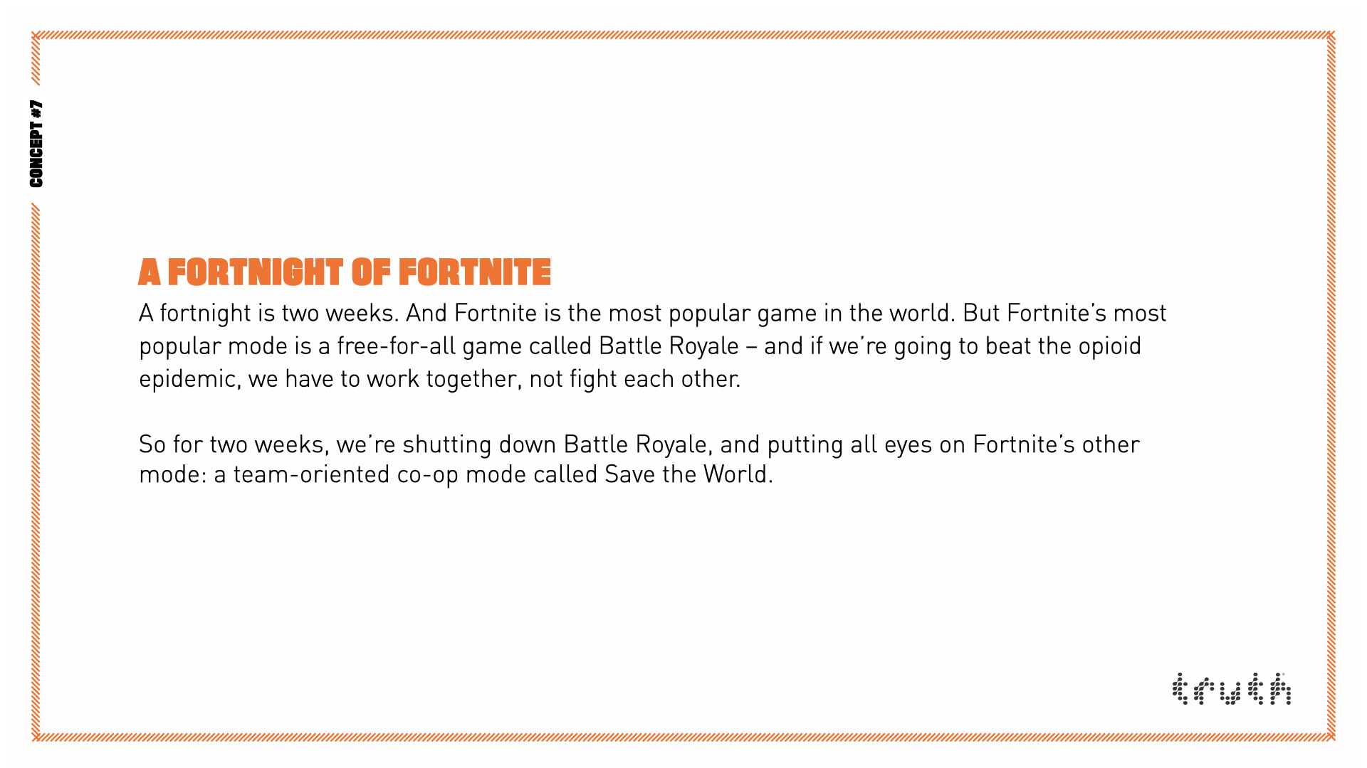 A Fortnight of Fortnite. A fortnight is two weeks. And Fortnite is the most popular game in the world. But Fortnite’s most popular mode is a free-for-all game called Battle Royale – and if we’re going to beat the opioid epidemic, we have to work together, not fight each other. So for two weeks, we’re shutting down Battle Royale, and putting all eyes on Fortnite’s other mode: a team-oriented co-op mode called Save the World.