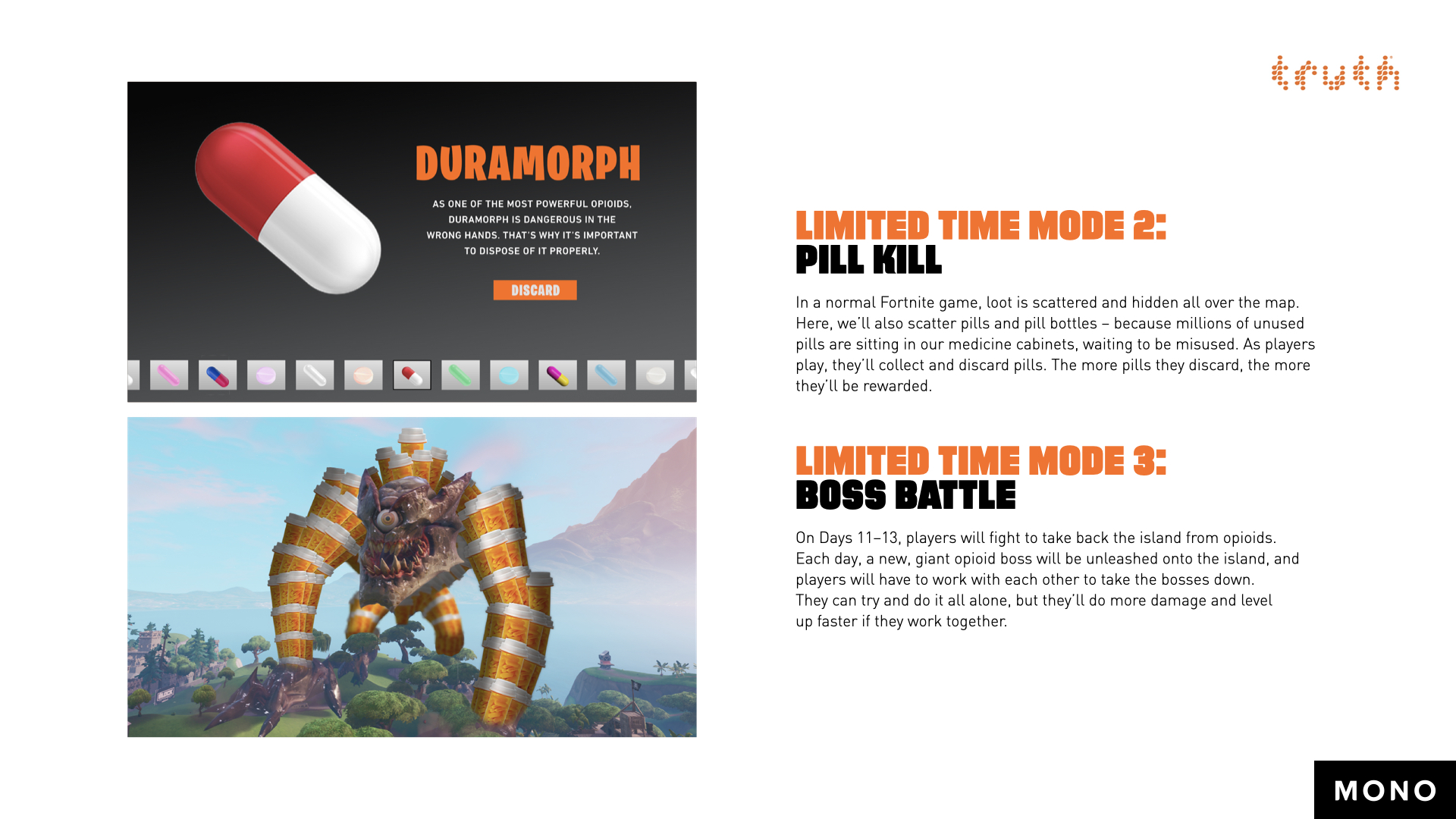 Limited Time Mode 2: Pill Kill. In a normal Fortnite game, loot is scattered and hidden all over the map. Here, we’ll also scatter pills and pill bottles – because millions of unused pills are sitting in our medicine cabinets, waiting to be misused. As players play, they’ll collect and discard pills. The more pills they discard, the more they’ll be rewarded. Limited Time Mode 3: Boss Battle. On Days 11 through 13, players will fight to take back the island from opioids. Each day, a new, giant opioid boss will be unleashed onto the island, and players will have to work with each other to take the bosses down. They can try and do it all alone, but they’ll do more damage and level up faster if they work together.